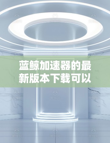 蓝鲸加速器的最新版本下载可以通过以下步骤进行
