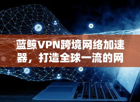 蓝鲸VPN跨境网络加速器，打造全球一流的网络连接解决方案
