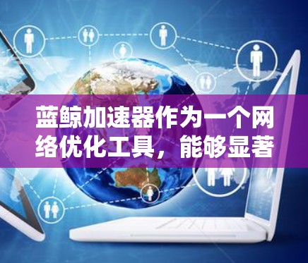 蓝鲸加速器作为一个网络优化工具，能够显著提升数据传输效率和用户体验。以下是对其工作原理和应用场景的总结