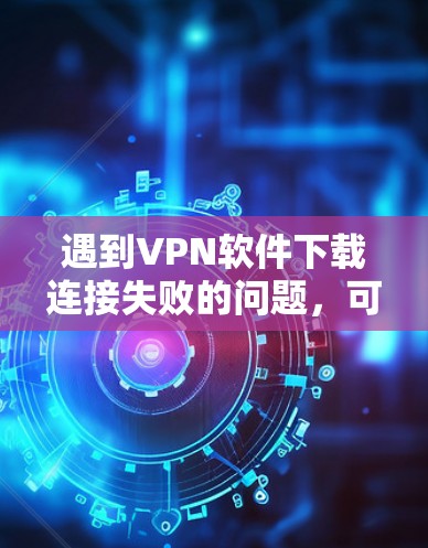 遇到VPN软件下载连接失败的问题，可以按照以下步骤排查和解决问题