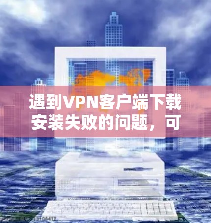 遇到VPN客户端下载安装失败的问题，可以按照以下步骤排查和解决